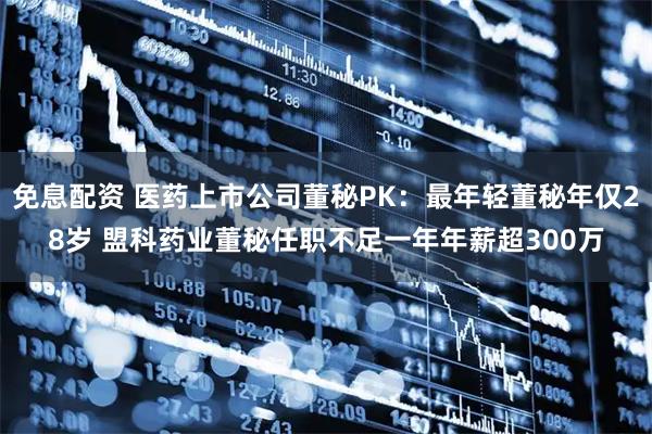 免息配资 医药上市公司董秘PK：最年轻董秘年仅28岁 盟科药业董秘任职不足一年年薪超300万