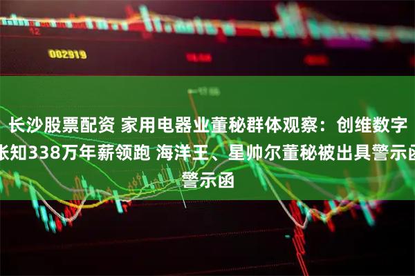 长沙股票配资 家用电器业董秘群体观察：创维数字张知338万年薪领跑 海洋王、星帅尔董秘被出具警示函
