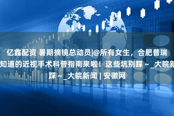 亿鑫配资 暑期摘镜总动员|@所有女生,合肥普瑞眼科:你想知道的近视手术科普指南来啦!这些坑别踩~_大皖新闻 | 安徽网