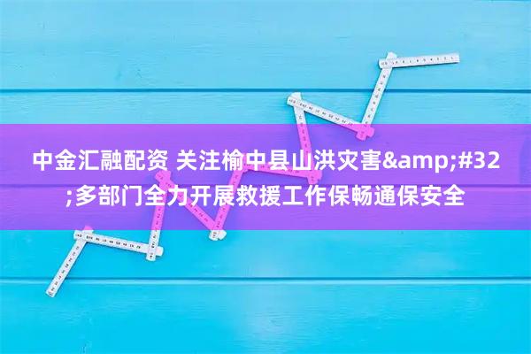 中金汇融配资 关注榆中县山洪灾害&#32;多部门全力开展救援工作保畅通保安全