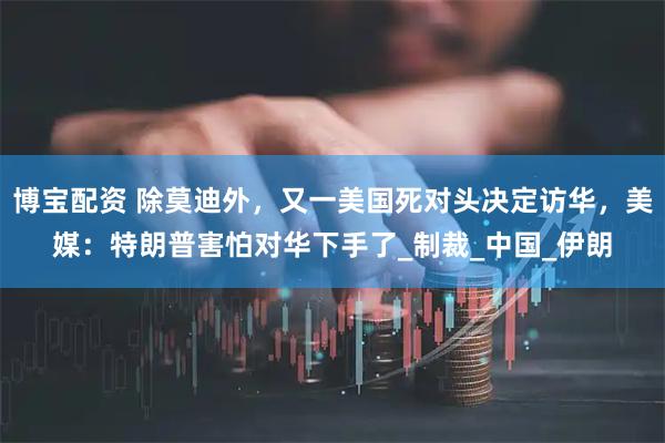 博宝配资 除莫迪外,又一美国死对头决定访华,美媒:特朗普害怕对华下手了_制裁_中国_伊朗