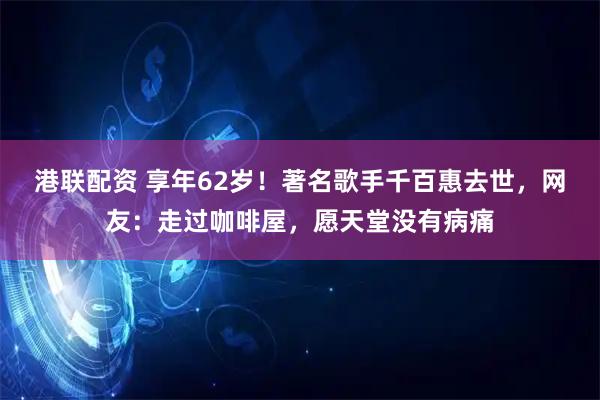 港联配资 享年62岁！著名歌手千百惠去世，网友：走过咖啡屋，愿天堂没有病痛