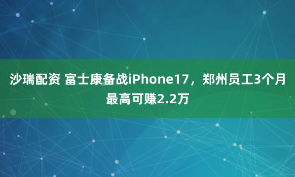 沙瑞配资 富士康备战iPhone17,郑州员工3个月最高可赚2.2万