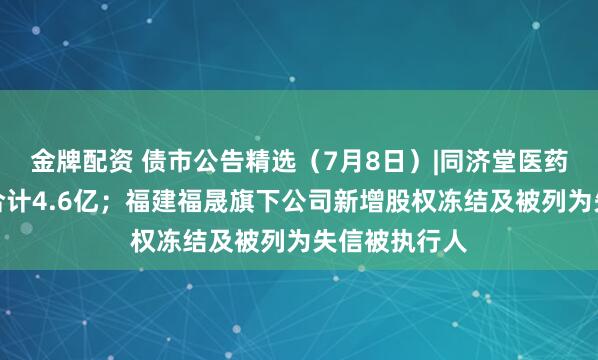 金牌配资 债市公告精选(7月8日)|同济堂医药未兑付本息合计4.6亿;福建福晟旗下公司新增股权冻结及被列为失信被执行人