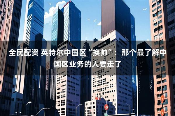 全民配资 英特尔中国区“换帅”：那个最了解中国区业务的人要走了