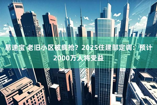 易速宝 老旧小区被疯抢？2025住建部定调：预计2000万人将受益