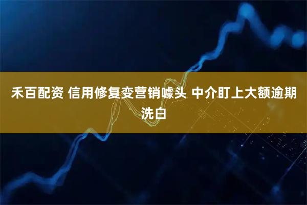 禾百配资 信用修复变营销噱头 中介盯上大额逾期洗白