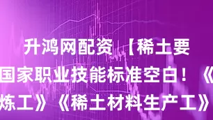 升鸿网配资 【稀土要闻】填补国家职业技能标准空白!《稀土冶炼工》《稀土材料生产工》国家职业标准评审会召开