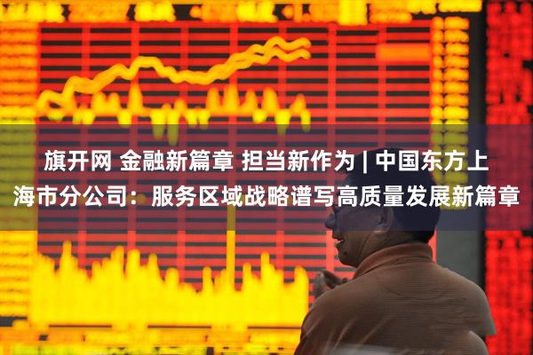 旗开网 金融新篇章 担当新作为 | 中国东方上海市分公司：服务区域战略谱写高质量发展新篇章