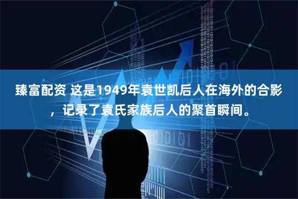 臻富配资 这是1949年袁世凯后人在海外的合影，记录了袁氏家族后人的聚首瞬间。