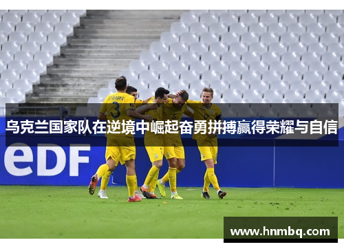乌克兰国家队在逆境中崛起奋勇拼搏赢得荣耀与自信
