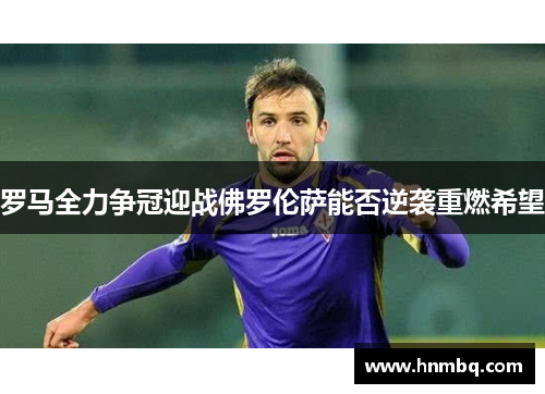 罗马全力争冠迎战佛罗伦萨能否逆袭重燃希望