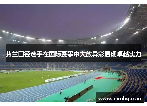 芬兰田径选手在国际赛事中大放异彩展现卓越实力