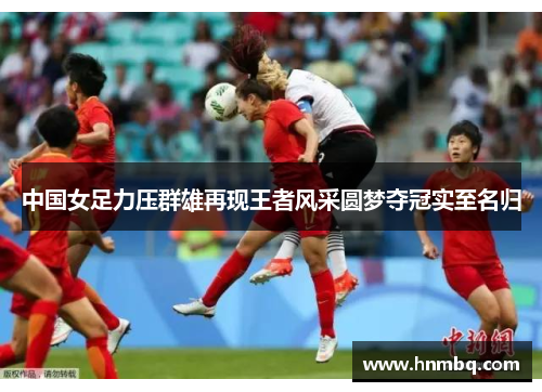 中国女足力压群雄再现王者风采圆梦夺冠实至名归