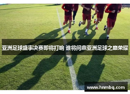 亚洲足球盛事决赛即将打响 谁将问鼎亚洲足球之巅荣耀